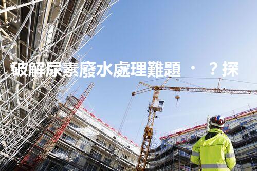 破解尿素廢水處理難題？探索高效低耗新路徑！